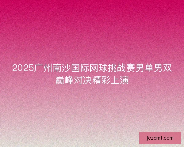 2025广州南沙国际网球挑战赛男单男双巅峰对决精彩上演