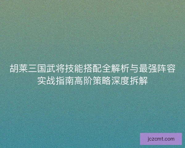 胡莱三国武将技能搭配全解析与最强阵容实战指南高阶策略深度拆解