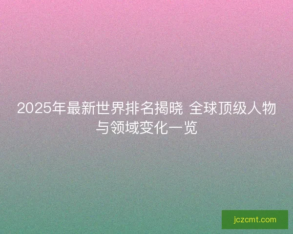 2025年最新世界排名揭晓 全球顶级人物与领域变化一览