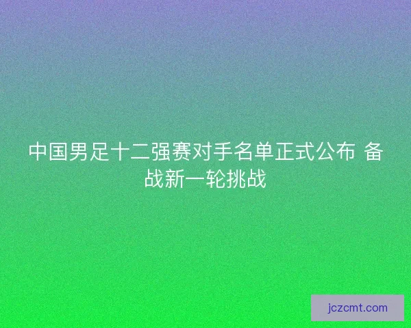 中国男足十二强赛对手名单正式公布 备战新一轮挑战