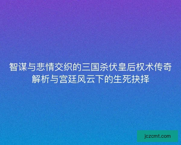 智谋与悲情交织的三国杀伏皇后权术传奇解析与宫廷风云下的生死抉择