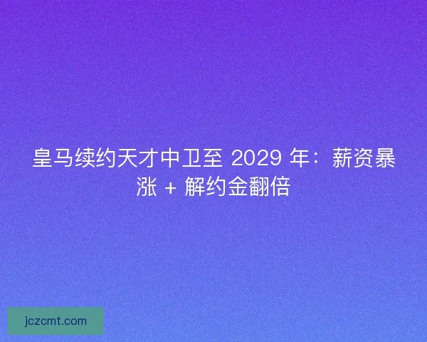 皇马续约天才中卫至 2029 年：薪资暴涨 + 解约金翻倍