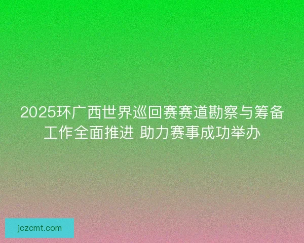 2025环广西世界巡回赛赛道勘察与筹备工作全面推进 助力赛事成功举办