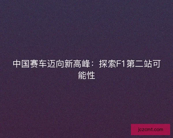 中国赛车迈向新高峰:探索F1第二站可能性 中国赛车迈向新高峰:探索F1第二站可能性