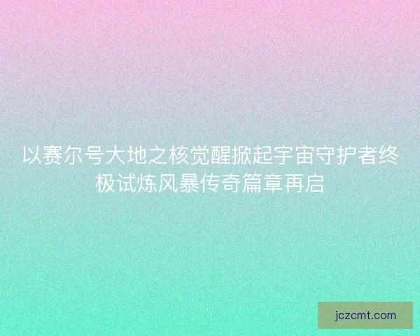 以赛尔号大地之核觉醒掀起宇宙守护者终极试炼风暴传奇篇章再启