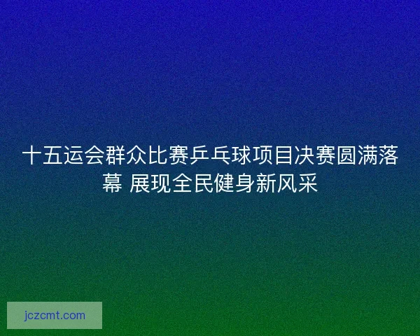 十五运会群众比赛乒乓球项目决赛圆满落幕 展现全民健身新风采 十五运会群众比赛乒乓球项目决赛圆满落幕 展现全民健身新风采