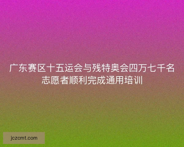 广东赛区十五运会与残特奥会四万七千名志愿者顺利完成通用培训 广东赛区十五运会与残特奥会四万七千名志愿者顺利完成通用培训