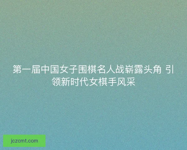 第一届中国女子围棋名人战崭露头角 引领新时代女棋手风采 第一届中国女子围棋名人战崭露头角 引领新时代女棋手风采