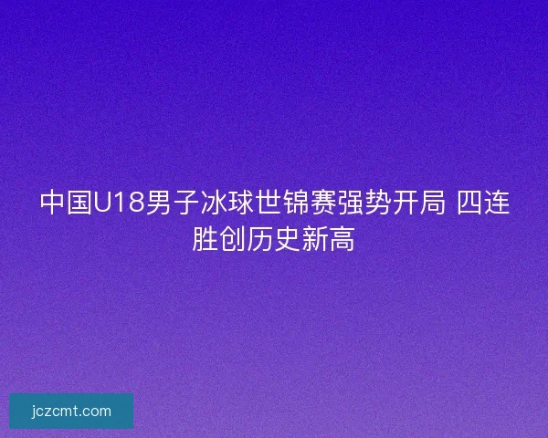 中国U18男子冰球世锦赛强势开局 四连胜创历史新高 中国U18男子冰球世锦赛强势开局 四连胜创历史新高