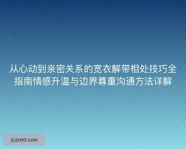 从心动到亲密关系的宽衣解带相处技巧全指南情感升温与边界尊重沟通方法详解