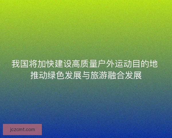我国将加快建设高质量户外运动目的地 推动绿色发展与旅游融合发展 我国将加快建设高质量户外运动目的地 推动绿色发展与旅游融合发展