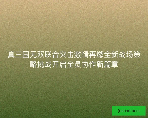 真三国无双联合突击激情再燃全新战场策略挑战开启全员协作新篇章 真三国无双联合突击激情再燃全新战场策略挑战开启全员协作新篇章
