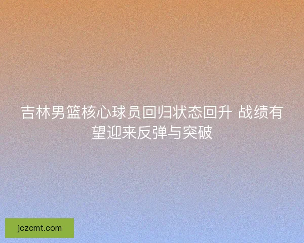 吉林男篮核心球员回归状态回升 战绩有望迎来反弹与突破 吉林男篮核心球员回归状态回升 战绩有望迎来反弹与突破