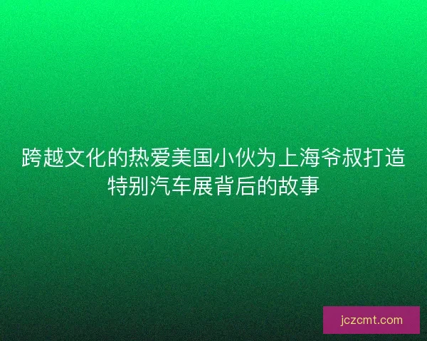 跨越文化的热爱美国小伙为上海爷叔打造特别汽车展背后的故事