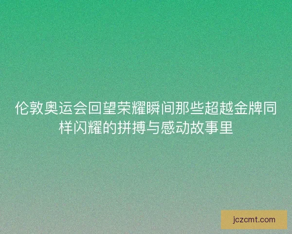 伦敦奥运会回望荣耀瞬间那些超越金牌同样闪耀的拼搏与感动故事里