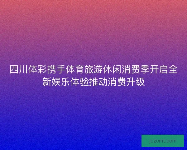 四川体彩携手体育旅游休闲消费季开启全新娱乐体验推动消费升级
