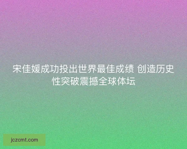 宋佳媛成功投出世界最佳成绩 创造历史性突破震撼全球体坛 宋佳媛成功投出世界最佳成绩 创造历史性突破震撼全球体坛