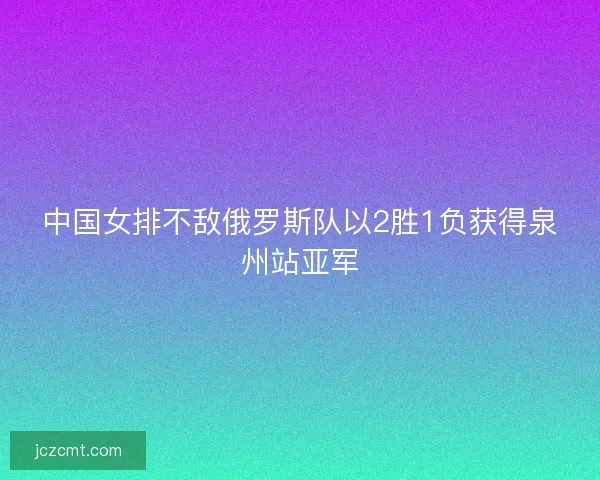 中国女排不敌俄罗斯队以2胜1负获得泉州站亚军