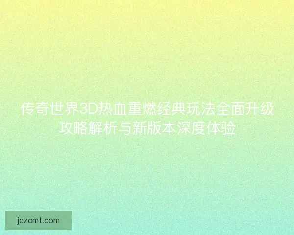 传奇世界3D热血重燃经典玩法全面升级攻略解析与新版本深度体验