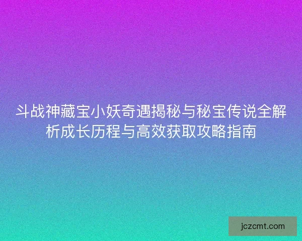 斗战神藏宝小妖奇遇揭秘与秘宝传说全解析成长历程与高效获取攻略指南