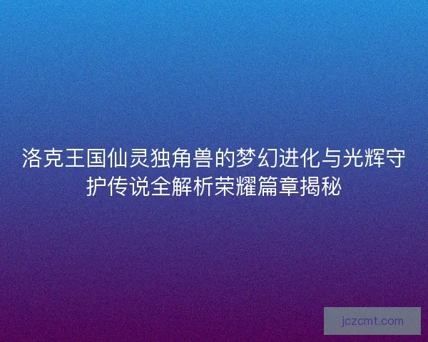洛克王国仙灵独角兽的梦幻进化与光辉守护传说全解析荣耀篇章揭秘