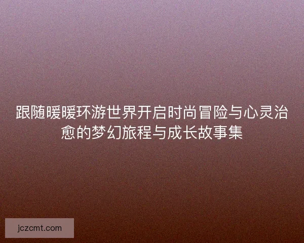 跟随暖暖环游世界开启时尚冒险与心灵治愈的梦幻旅程与成长故事集