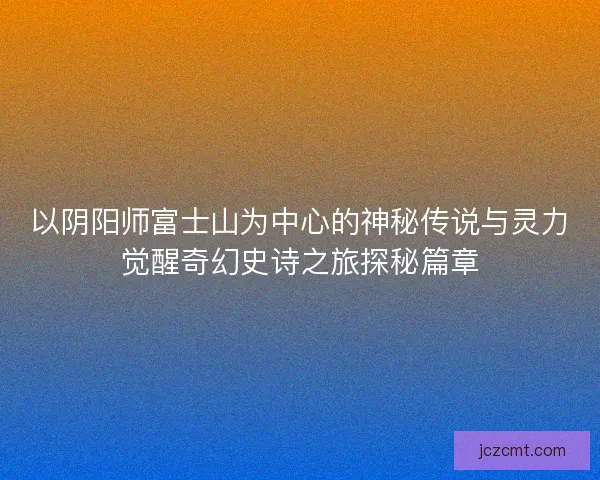 以阴阳师富士山为中心的神秘传说与灵力觉醒奇幻史诗之旅探秘篇章 以阴阳师富士山为中心的神秘传说与灵力觉醒奇幻史诗之旅探秘篇章