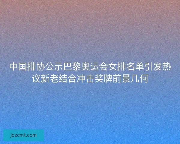 中国排协公示巴黎奥运会女排名单引发热议新老结合冲击奖牌前景几何 中国排协公示巴黎奥运会女排名单引发热议新老结合冲击奖牌前景几何