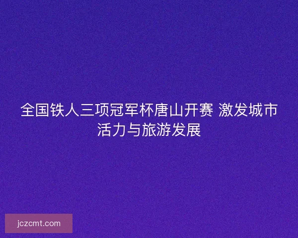 全国铁人三项冠军杯唐山开赛 激发城市活力与旅游发展 全国铁人三项冠军杯唐山开赛 激发城市活力与旅游发展