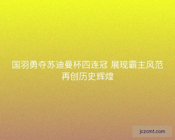 国羽勇夺苏迪曼杯四连冠 展现霸主风范再创历史辉煌 国羽勇夺苏迪曼杯四连冠 展现霸主风范再创历史辉煌