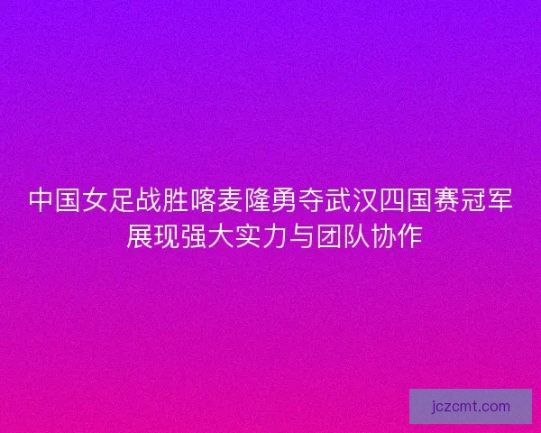 中国女足战胜喀麦隆勇夺武汉四国赛冠军 展现强大实力与团队协作
