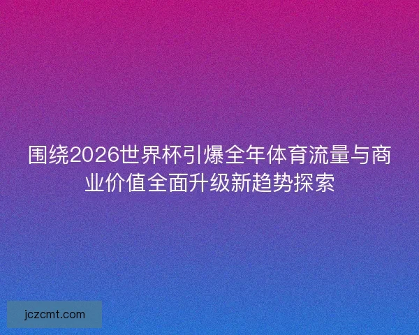围绕2026世界杯引爆全年体育流量与商业价值全面升级新趋势探索