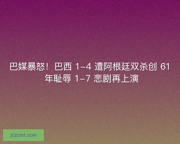 巴媒暴怒！巴西 1-4 遭阿根廷双杀创 61 年耻辱 1-7 悲剧再上演
