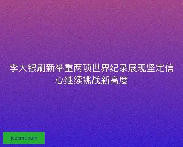 李大银刷新举重两项世界纪录展现坚定信心继续挑战新高度